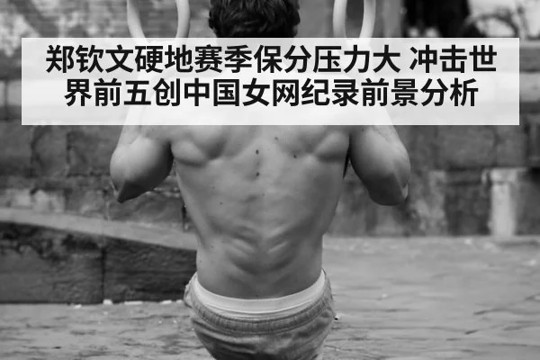 郑钦文硬地赛季保分压力大 冲击世界前五创中国女网纪录前景分析