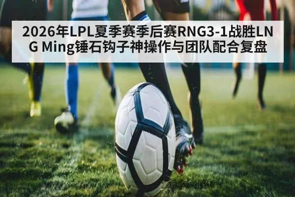 2026年LPL夏季赛季后赛RNG3-1战胜LNG Ming锤石钩子神操作与团队配合复盘
